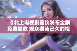 《北上电视剧首次发布全剧免费播放 观众期待已久的视听盛宴》