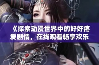 《探索动漫世界中的好好疼爱剧情，在线观看畅享欢乐体验》