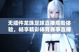 无插件龙珠足球直播观看体验，畅享精彩体育赛事直播
