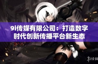 9i传媒有限公司：打造数字时代创新传播平台新生态