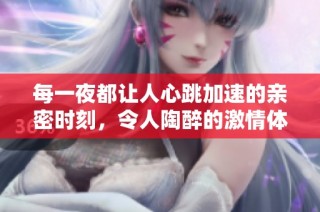 每一夜都让人心跳加速的亲密时刻，令人陶醉的激情体验