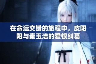 在命运交错的旅程中，皮阳阳与秦玉洁的爱恨纠葛