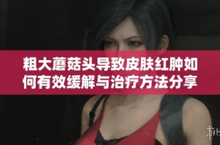 粗大蘑菇头导致皮肤红肿如何有效缓解与治疗方法分享