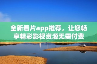 全新看片app推荐，让您畅享精彩影视资源无需付费