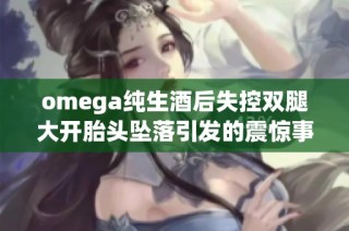 omega纯生酒后失控双腿大开胎头坠落引发的震惊事件详解