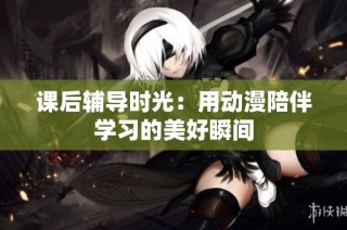 课后辅导时光：用动漫陪伴学习的美好瞬间