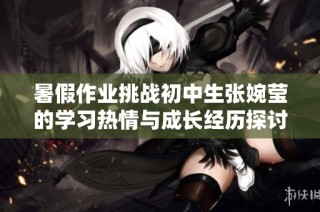 暑假作业挑战初中生张婉莹的学习热情与成长经历探讨