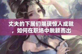 丈夫的下属们展现惊人成就，如何在职场中脱颖而出