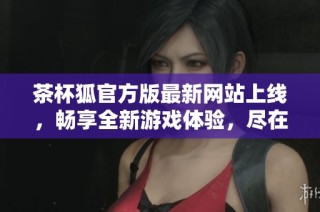 茶杯狐官方版最新网站上线，畅享全新游戏体验，尽在这里！