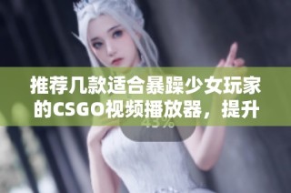 推荐几款适合暴躁少女玩家的CSGO视频播放器，提升你的游戏体验与乐趣