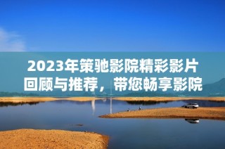 2023年策驰影院精彩影片回顾与推荐，带您畅享影院新体验