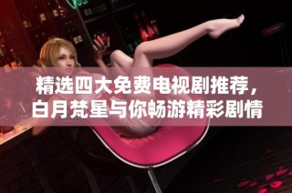 精选四大免费电视剧推荐，白月梵星与你畅游精彩剧情世界