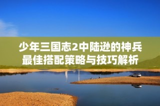 少年三国志2中陆逊的神兵最佳搭配策略与技巧解析