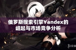 俄罗斯搜索引擎Yandex的崛起与市场竞争分析