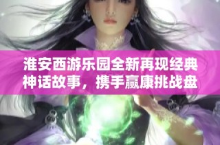 淮安西游乐园全新再现经典神话故事，携手赢康挑战盘丝洞探险之旅