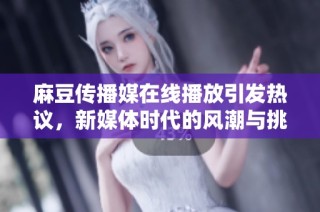 麻豆传播媒在线播放引发热议，新媒体时代的风潮与挑战
