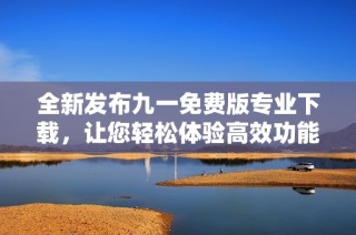 全新发布九一免费版专业下载，让您轻松体验高效功能