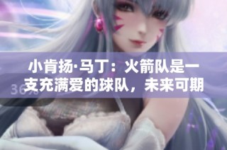 小肯扬·马丁：火箭队是一支充满爱的球队，未来可期展现多位全明星潜力