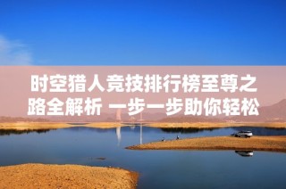 时空猎人竞技排行榜至尊之路全解析 一步一步助你轻松攀登顶峰