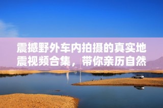 震撼野外车内拍摄的真实地震视频合集，带你亲历自然奇观