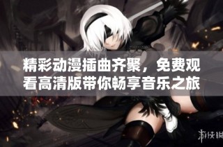 精彩动漫插曲齐聚，免费观看高清版带你畅享音乐之旅