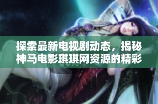 探索最新电视剧动态，揭秘神马电影琪琪网资源的精彩世界