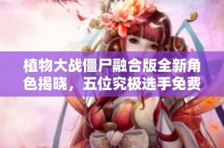 植物大战僵尸融合版全新角色揭晓，五位究极选手免费上线！