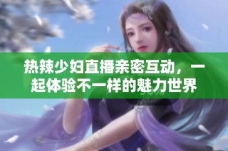 热辣少妇直播亲密互动，一起体验不一样的魅力世界