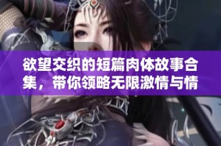 欲望交织的短篇肉体故事合集，带你领略无限激情与情感交错