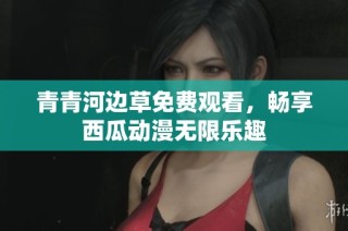青青河边草免费观看，畅享西瓜动漫无限乐趣