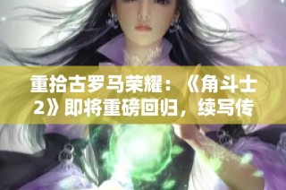 重拾古罗马荣耀：《角斗士2》即将重磅回归，续写传奇篇章