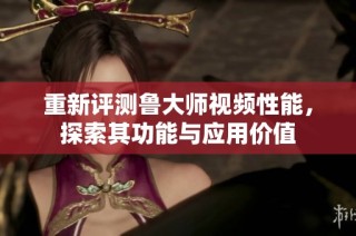 重新评测鲁大师视频性能，探索其功能与应用价值