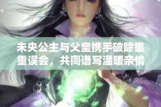未央公主与父皇携手破除重重误会，共同谱写温暖亲情故事