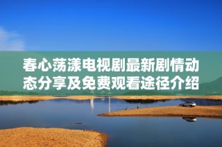 春心荡漾电视剧最新剧情动态分享及免费观看途径介绍
