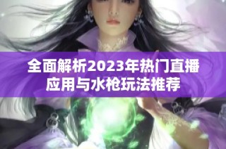 全面解析2023年热门直播应用与水枪玩法推荐