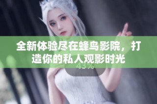 全新体验尽在蜂鸟影院，打造你的私人观影时光