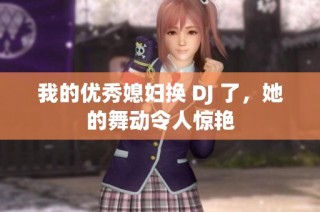 我的优秀媳妇换 DJ 了，她的舞动令人惊艳