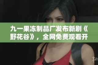 九一果冻制品厂发布新剧《野花谷》，全网免费观看开启