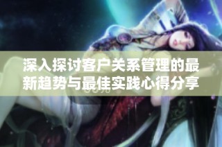 深入探讨客户关系管理的最新趋势与最佳实践心得分享