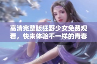 高清完整版狂野少女免费观看，快来体验不一样的青春故事