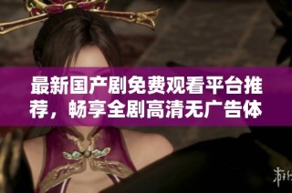 最新国产剧免费观看平台推荐，畅享全剧高清无广告体验