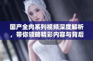 国产全肉系列视频深度解析，带你领略精彩内容与背后故事