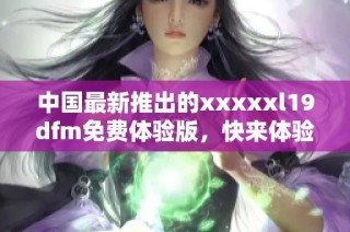 中国最新推出的xxxxxl19dfm免费体验版，快来体验吧