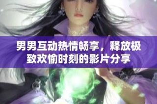 男男互动热情畅享，释放极致欢愉时刻的影片分享