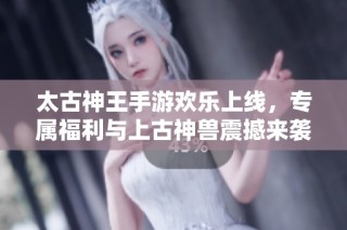 太古神王手游欢乐上线，专属福利与上古神兽震撼来袭，共享盛大冒险之旅！