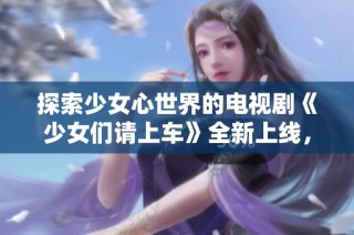 探索少女心世界的电视剧《少女们请上车》全新上线，快来观看吧