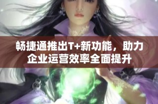 畅捷通推出T+新功能，助力企业运营效率全面提升