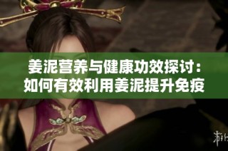 姜泥营养与健康功效探讨：如何有效利用姜泥提升免疫力