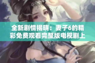 全新剧情揭晓：妻子6的精彩免费观看完整版电视剧上线了