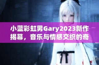 小蓝彩虹男Gary2023新作揭幕，音乐与情感交织的奇妙旅程
